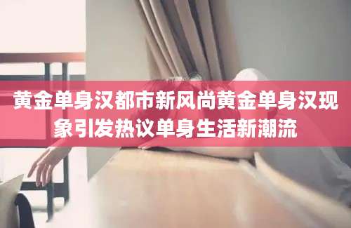 黄金单身汉都市新风尚黄金单身汉现象引发热议单身生活新潮流