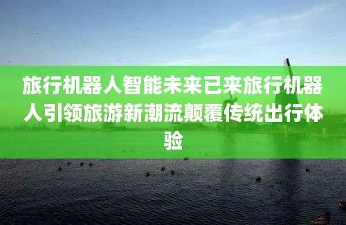 旅行机器人智能未来已来旅行机器人引领旅游新潮流颠覆传统出行体验