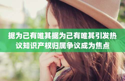 据为己有唯其据为己有唯其引发热议知识产权归属争议成为焦点