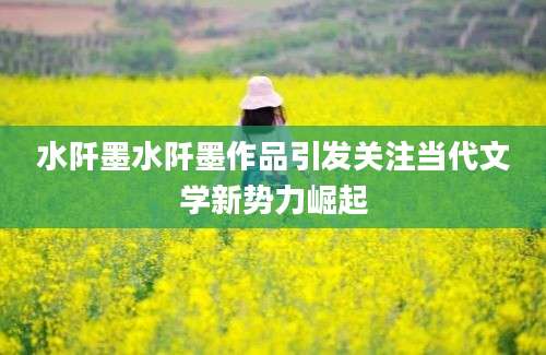 水阡墨水阡墨作品引发关注当代文学新势力崛起
