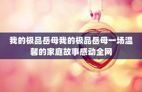 我的极品岳母我的极品岳母一场温馨的家庭故事感动全网