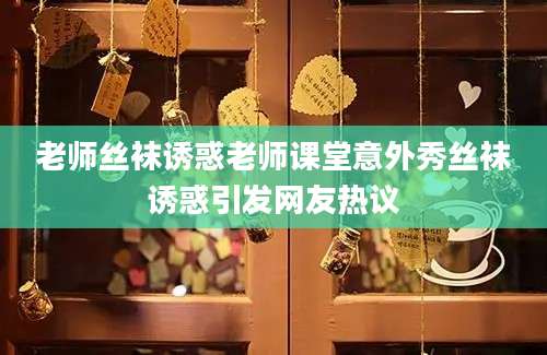 老师丝袜诱惑老师课堂意外秀丝袜诱惑引发网友热议