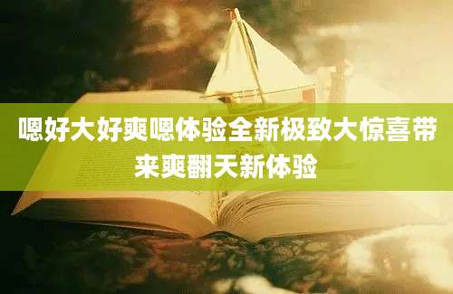 嗯好大好爽嗯体验全新极致大惊喜带来爽翻天新体验