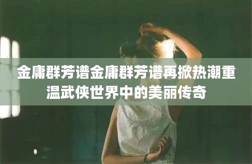 金庸群芳谱金庸群芳谱再掀热潮重温武侠世界中的美丽传奇