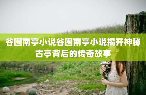 谷围南亭小说谷围南亭小说揭开神秘古亭背后的传奇故事