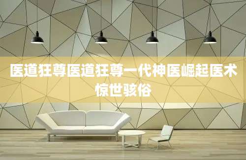 医道狂尊医道狂尊一代神医崛起医术惊世骇俗