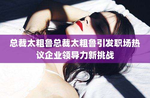 总裁太粗鲁总裁太粗鲁引发职场热议企业领导力新挑战