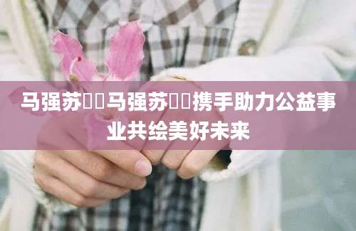 马强苏玥玥马强苏玥玥携手助力公益事业共绘美好未来