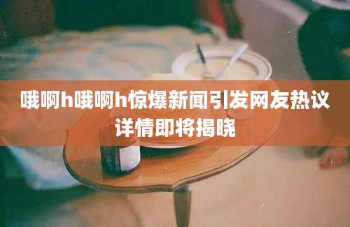 哦啊h哦啊h惊爆新闻引发网友热议详情即将揭晓