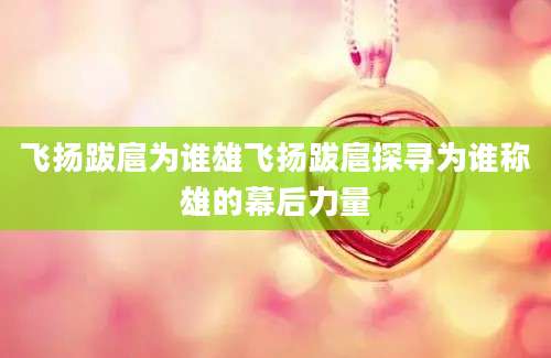 飞扬跋扈为谁雄飞扬跋扈探寻为谁称雄的幕后力量