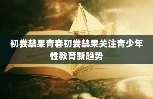 初尝禁果青春初尝禁果关注青少年性教育新趋势