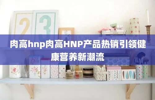 肉高hnp肉高HNP产品热销引领健康营养新潮流