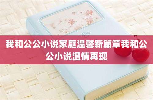 我和公公小说家庭温馨新篇章我和公公小说温情再现