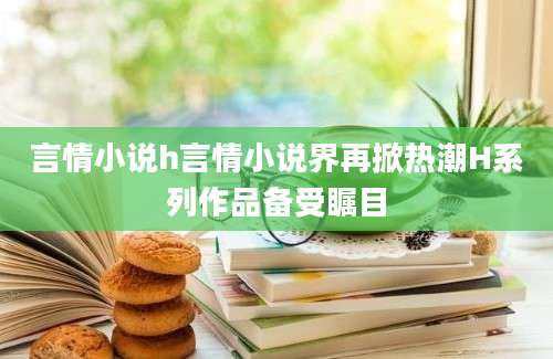 言情小说h言情小说界再掀热潮H系列作品备受瞩目