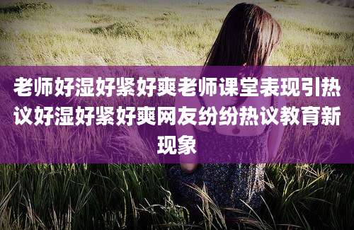 老师好湿好紧好爽老师课堂表现引热议好湿好紧好爽网友纷纷热议教育新现象