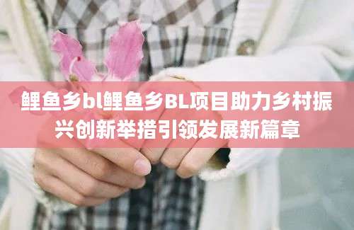 鲤鱼乡bl鲤鱼乡BL项目助力乡村振兴创新举措引领发展新篇章