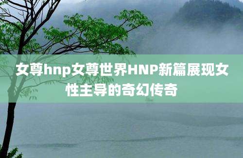 女尊hnp女尊世界HNP新篇展现女性主导的奇幻传奇