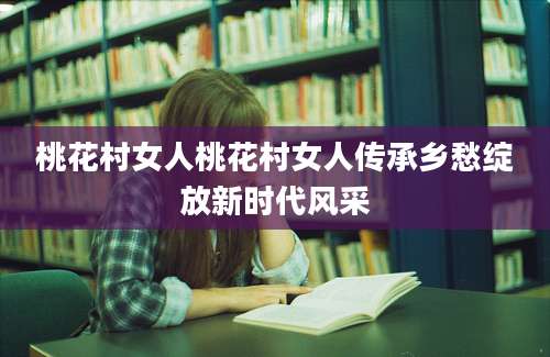 桃花村女人桃花村女人传承乡愁绽放新时代风采