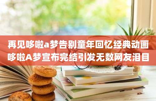 再见哆啦a梦告别童年回忆经典动画哆啦A梦宣布完结引发无数网友泪目