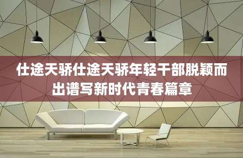 仕途天骄仕途天骄年轻干部脱颖而出谱写新时代青春篇章