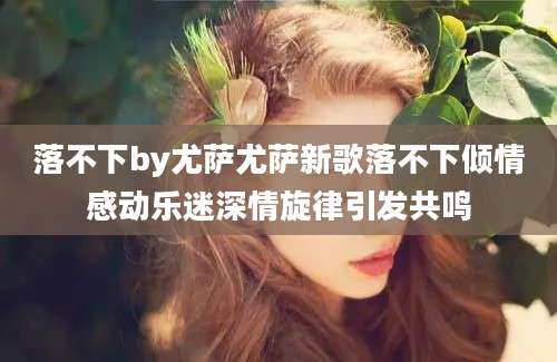 落不下by尤萨尤萨新歌落不下倾情感动乐迷深情旋律引发共鸣