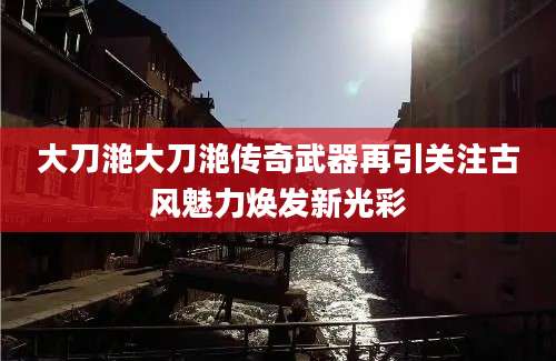 大刀滟大刀滟传奇武器再引关注古风魅力焕发新光彩