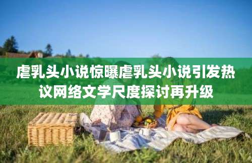 虐乳头小说惊曝虐乳头小说引发热议网络文学尺度探讨再升级
