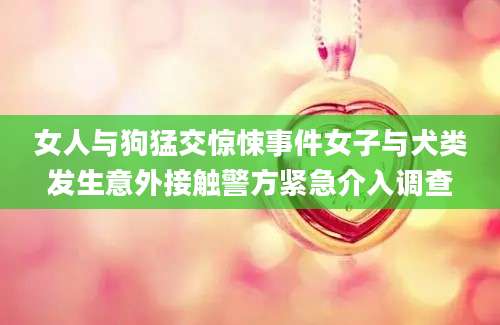 女人与狗猛交惊悚事件女子与犬类发生意外接触警方紧急介入调查