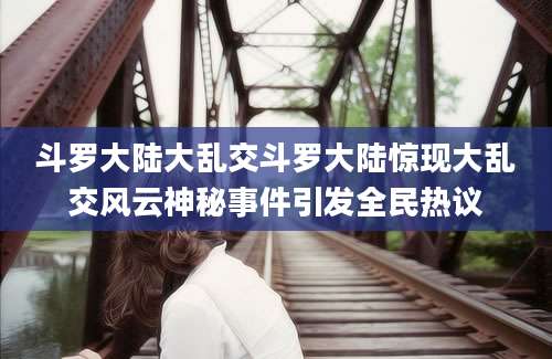 斗罗大陆大乱交斗罗大陆惊现大乱交风云神秘事件引发全民热议