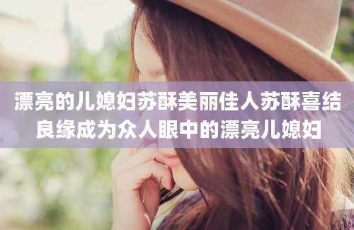 漂亮的儿媳妇苏酥美丽佳人苏酥喜结良缘成为众人眼中的漂亮儿媳妇