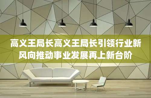 高义王局长高义王局长引领行业新风向推动事业发展再上新台阶