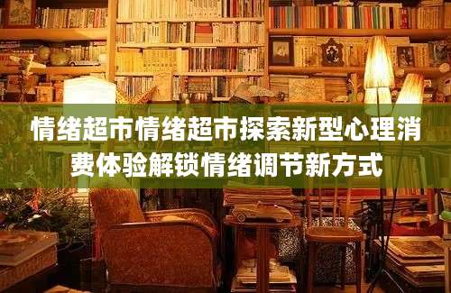 情绪超市情绪超市探索新型心理消费体验解锁情绪调节新方式