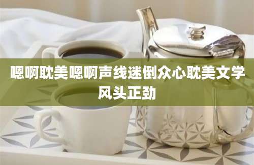 嗯啊耽美嗯啊声线迷倒众心耽美文学风头正劲