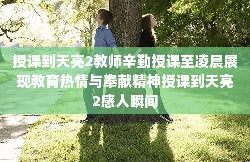 授课到天亮2教师辛勤授课至凌晨展现教育热情与奉献精神授课到天亮2感人瞬间