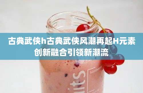 古典武侠h古典武侠风潮再起H元素创新融合引领新潮流