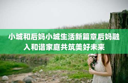 小城和后妈小城生活新篇章后妈融入和谐家庭共筑美好未来