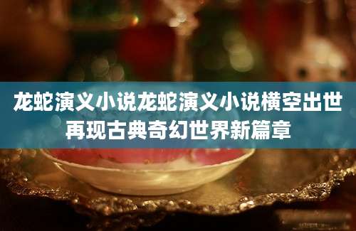 龙蛇演义小说龙蛇演义小说横空出世再现古典奇幻世界新篇章