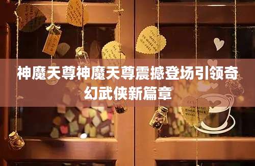 神魔天尊神魔天尊震撼登场引领奇幻武侠新篇章