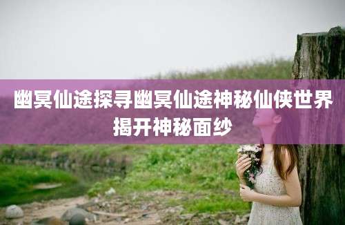幽冥仙途探寻幽冥仙途神秘仙侠世界揭开神秘面纱