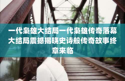 一代枭雄大结局一代枭雄传奇落幕大结局震撼揭晓史诗般传奇故事终章来临