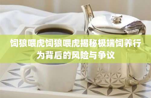 饲狼喂虎饲狼喂虎揭秘极端饲养行为背后的风险与争议