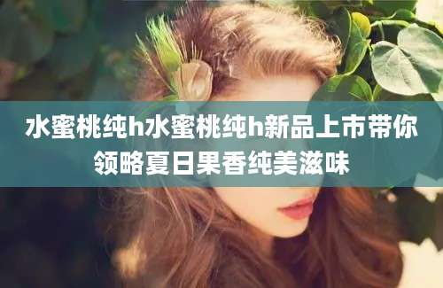 水蜜桃纯h水蜜桃纯h新品上市带你领略夏日果香纯美滋味