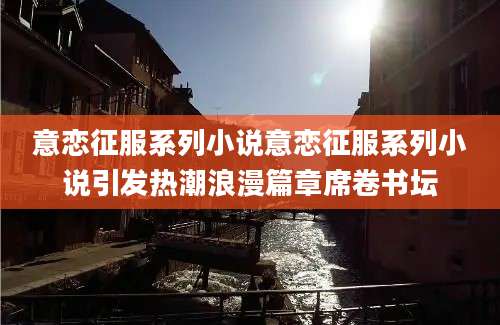 意恋征服系列小说意恋征服系列小说引发热潮浪漫篇章席卷书坛