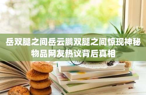 岳双腿之间岳云鹏双腿之间惊现神秘物品网友热议背后真相