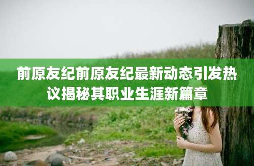 前原友纪前原友纪最新动态引发热议揭秘其职业生涯新篇章
