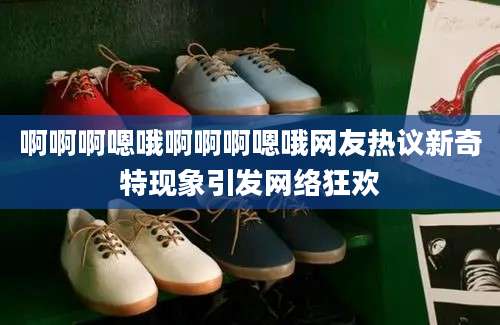 啊啊啊嗯哦啊啊啊嗯哦网友热议新奇特现象引发网络狂欢