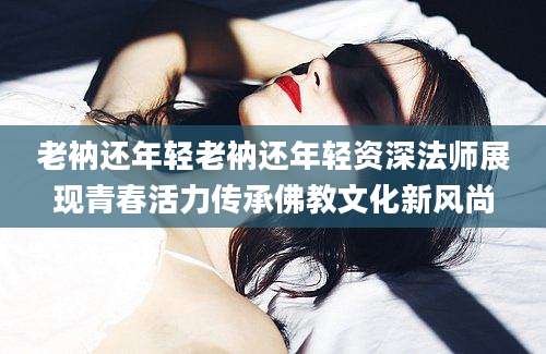 老衲还年轻老衲还年轻资深法师展现青春活力传承佛教文化新风尚