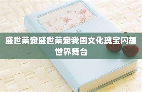 盛世荣宠盛世荣宠我国文化瑰宝闪耀世界舞台