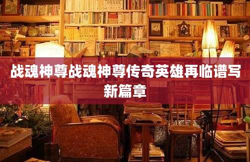 战魂神尊战魂神尊传奇英雄再临谱写新篇章
