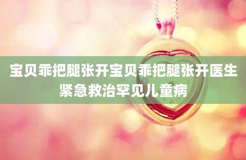 宝贝乖把腿张开宝贝乖把腿张开医生紧急救治罕见儿童病